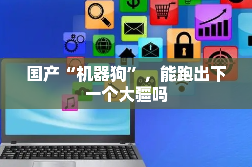 国产“机器狗”，能跑出下一个大疆吗