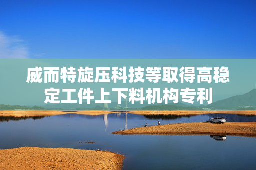 威而特旋压科技等取得高稳定工件上下料机构专利