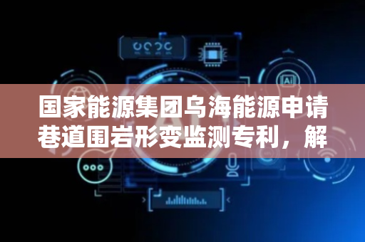 国家能源集团乌海能源申请巷道围岩形变监测专利，解决复杂地形对超声传播干扰导致监测准确率不足问题