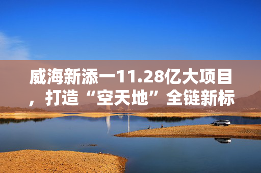 威海新添一11.28亿大项目，打造“空天地”全链新标杆！