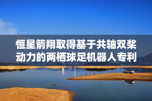 恒星箭翔取得基于共轴双桨动力的两栖球足机器人专利