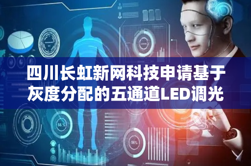 四川长虹新网科技申请基于灰度分配的五通道LED调光方法及系统专利，解决了现有的LED调光不能适应用户需求的问题