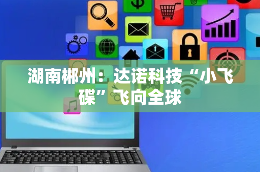 湖南郴州：达诺科技“小飞碟”飞向全球