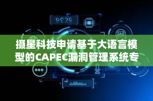 摄星科技申请基于大语言模型的CAPEC漏洞管理系统专利，显著降低二次漏洞风险