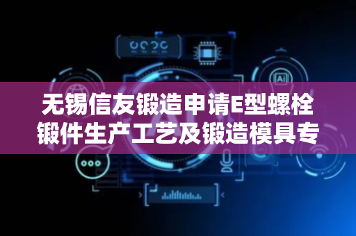 无锡信友锻造申请E型螺栓锻件生产工艺及锻造模具专利，提高E型螺栓的生产效率