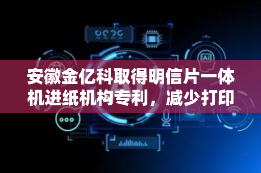 安徽金亿科取得明信片一体机进纸机构专利，减少打印机卡纸