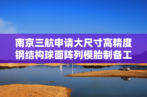 南京三航申请大尺寸高精度钢结构球面阵列模胎制备工艺专利，实现天线设备在等相位面上的定位精度要求