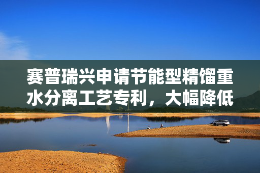 赛普瑞兴申请节能型精馏重水分离工艺专利，大幅降低能耗