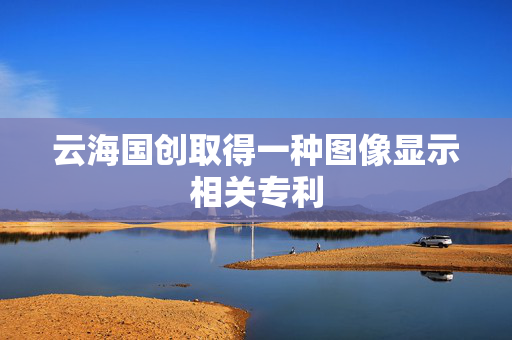 云海国创取得一种图像显示相关专利