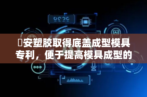 燊安塑胶取得底盖成型模具专利，便于提高模具成型的质量和效率