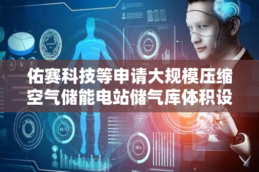 佑赛科技等申请大规模压缩空气储能电站储气库体积设计方法专利，显著提升大型储气库设计的精确性