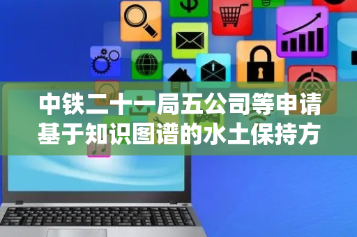 中铁二十一局五公司等申请基于知识图谱的水土保持方法和系统专利 提高水土保持施工质量