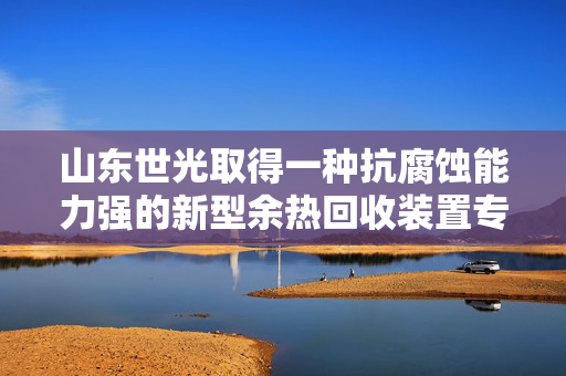 山东世光取得一种抗腐蚀能力强的新型余热回收装置专利，方便对过滤板进行清理
