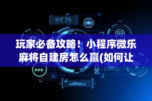 玩家必备攻略！小程序微乐麻将自建房怎么赢(如何让系统发好牌)