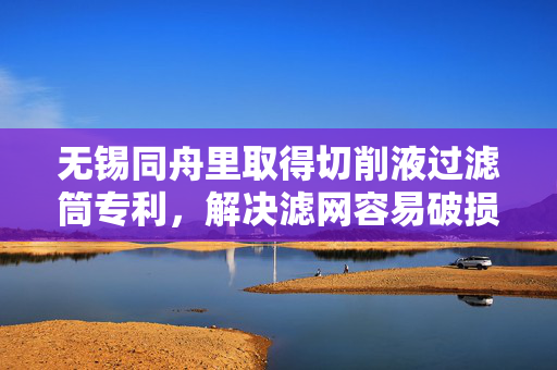 无锡同舟里取得切削液过滤筒专利，解决滤网容易破损的问题