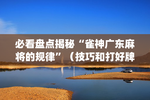 必看盘点揭秘“雀神广东麻将的规律”（技巧和打好牌方法)