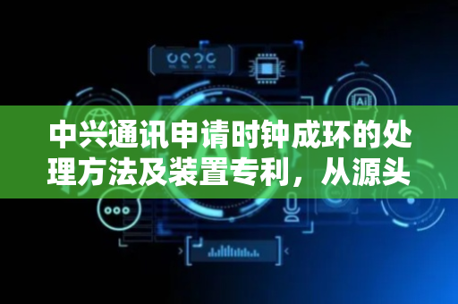 中兴通讯申请时钟成环的处理方法及装置专利，从源头上阻止时钟环路的形成