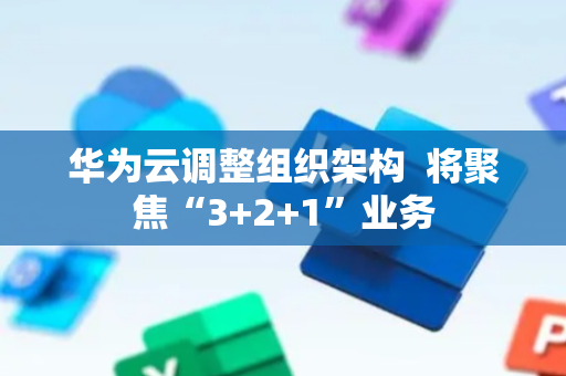 华为云调整组织架构  将聚焦“3+2+1”业务