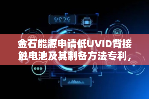 金石能源申请低UVID背接触电池及其制备方法专利，兼顾提升电池转换效率同时改善UVID衰减性能