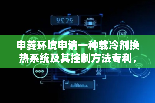 申菱环境申请一种载冷剂换热系统及其控制方法专利，解决制冷系统冗余、管路复杂的问题