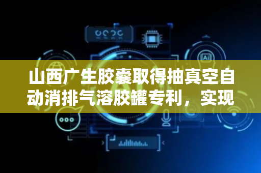 山西广生胶囊取得抽真空自动消排气溶胶罐专利，实现气泡和液面监测