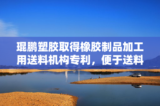 琨鹏塑胶取得橡胶制品加工用送料机构专利，便于送料盒的多方位运输