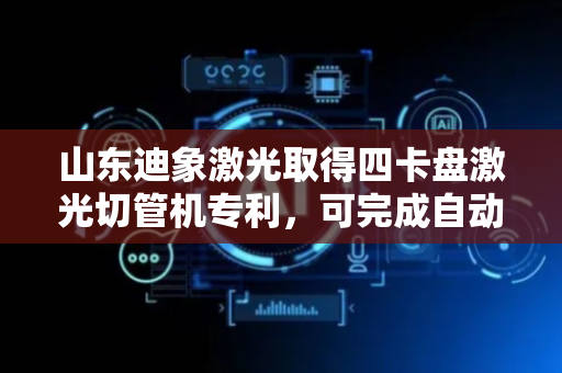 山东迪象激光取得四卡盘激光切管机专利，可完成自动下料操作减少驱动单元简化工作流程