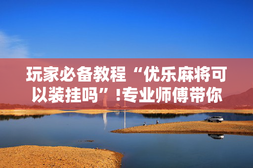 玩家必备教程“优乐麻将可以装挂吗”!专业师傅带你一起了解（详细教程）-抖音