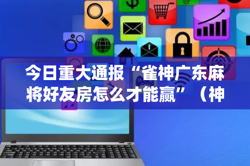 今日重大通报“雀神广东麻将好友房怎么才能赢”（神器最新免费)