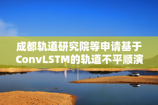 成都轨道研究院等申请基于ConvLSTM的轨道不平顺演化预测方法专利，实现轨道不平顺的长期预测