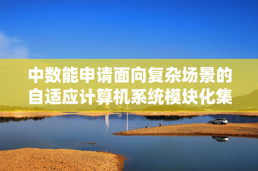 中数能申请面向复杂场景的自适应计算机系统模块化集成处理方法专利，相比静态配置显著提高系统灵活性