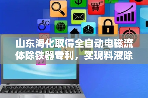 山东海化取得全自动电磁流体除铁器专利，实现料液除铁和磁棒清理的自动化操作