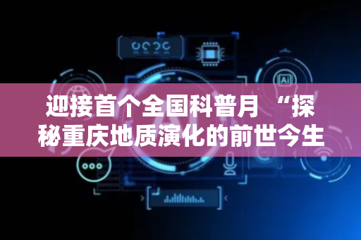 迎接首个全国科普月 “探秘重庆地质演化的前世今生”科普活动举行