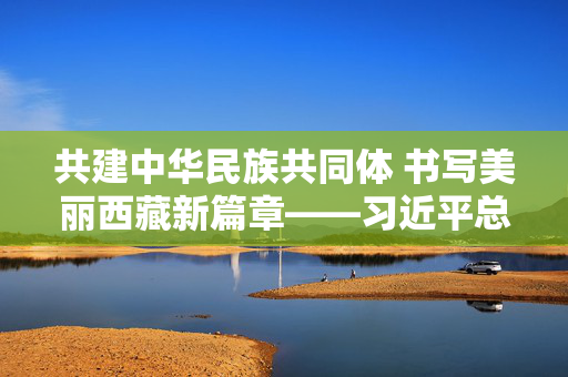 共建中华民族共同体 书写美丽西藏新篇章——习近平总书记出席西藏自治区成立60周年庆祝活动鼓舞广大干部群众团结奋进新征程