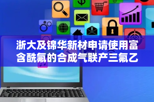 浙大及锦华新材申请使用富含酰氟的合成气联产三氟乙酸方法专利，极大地减少原料成本