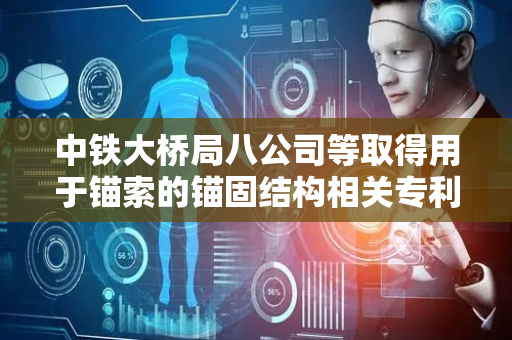中铁大桥局八公司等取得用于锚索的锚固结构相关专利，保证在相对较小预应力工况下锚索的稳定性