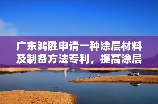 广东鸿胜申请一种涂层材料及制备方法专利，提高涂层的耐磨性和耐腐蚀性