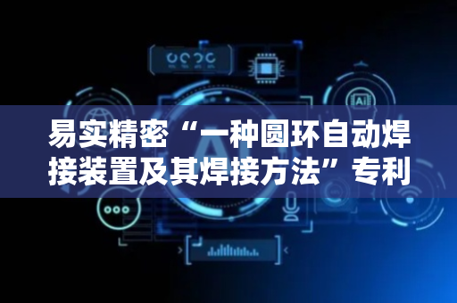 易实精密“一种圆环自动焊接装置及其焊接方法”专利获授权