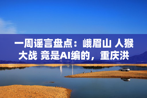 一周谣言盘点：峨眉山 人猴大战 竟是AI编的，重庆洪水乌龙真相大白