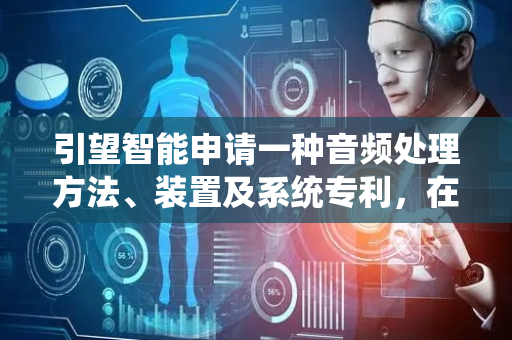 引望智能申请一种音频处理方法、装置及系统专利，在保证歌者有较好的K歌体验的同时也提升了听者的体验