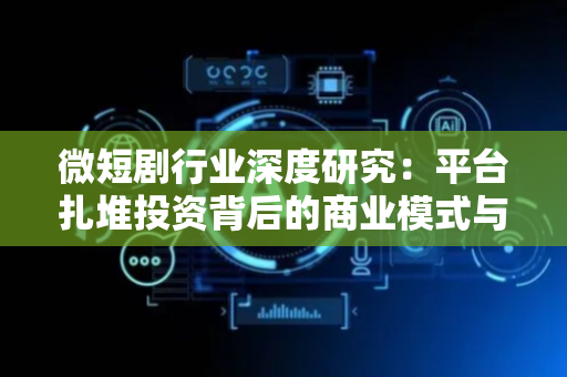 微短剧行业深度研究：平台扎堆投资背后的商业模式与长线价值分析