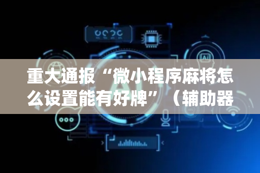 重大通报“微小程序麻将怎么设置能有好牌”（辅助器下载)