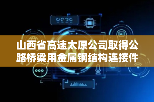 山西省高速太原公司取得公路桥梁用金属钢结构连接件专利 实现多点位快速定位连接