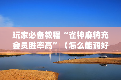 玩家必备教程“雀神麻将充会员胜率高”（怎么能调好牌)