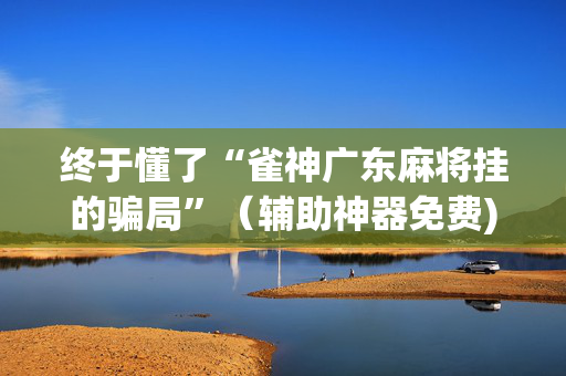 终于懂了“雀神广东麻将挂的骗局”（辅助神器免费)
