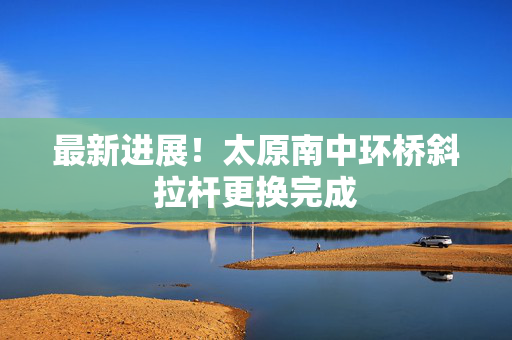 最新进展！太原南中环桥斜拉杆更换完成