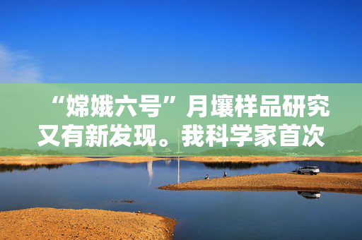 “嫦娥六号”月壤样品研究又有新发现。我科学家首次精确测定——月球阿波罗盆地形成于41.6亿年前