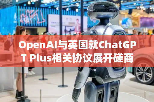 OpenAI与英国就ChatGPT Plus相关协议展开磋商