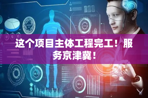 这个项目主体工程完工！服务京津冀！