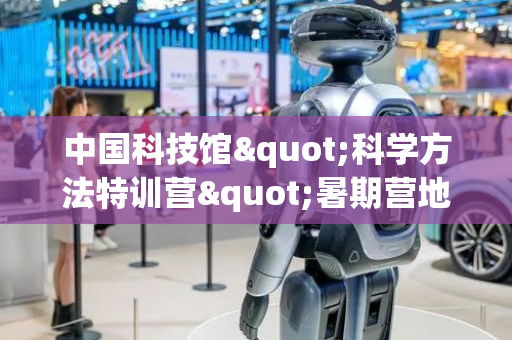 中国科技馆"科学方法特训营"暑期营地活动——"筑梦星球"夏令营成果作品集中亮相